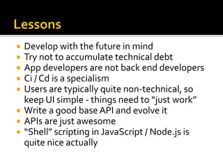  Develop with the future in mind
 Try not to accumulate technical debt
 App developers are not back end developers
 Ci / Cd is a specialism
 Users are typically quite non-technical, so
keep UI simple - things need to “just work”
 Write a good base API and evolve it
 APIs are just awesome
 “Shell” scripting in JavaScript / Node.js is
quite nice actually
 