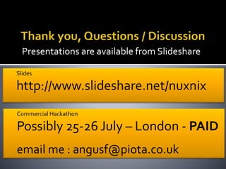 Presentations are available from Slideshare
Slides
http://www.slideshare.net/nuxnix
Commercial Hackathon
Possibly 25-26 July – London - PAID
email me : angusf@piota.co.uk
 