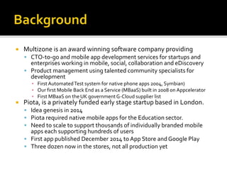  Multizone is an award winning software company providing
 CTO-to-go and mobile app development services for startups and
enterprises working in mobile, social, collaboration and eDiscovery
 Product management using talented community specialists for
development
▪ FirstAutomatedTest system for native phone apps 2004, Symbian)
▪ Our first Mobile Back End as a Service (MBaaS) built in 2008 on Appcelerator
▪ First MBaaS on the UK governmentG-Cloud supplier list
 Piota, is a privately funded early stage startup based in London.
 Idea genesis in 2014
 Piota required native mobile apps for the Education sector.
 Need to scale to support thousands of individually branded mobile
apps each supporting hundreds of users
 First app published December 2014 to App Store and Google Play
 Three dozen now in the stores, not all production yet
 