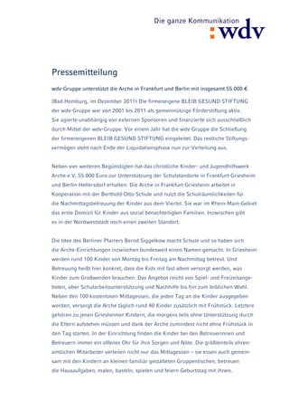 Pressemitteilung
wdv-Gruppe unterstützt die Arche in Frankfurt und Berlin mit insgesamt 55.000 €

(Bad Homburg, im Dezember 2011) Die firmeneigene BLEIB GESUND STIFTUNG
der wdv-Gruppe war von 2001 bis 2011 als gemeinnützige Förderstiftung aktiv.
Sie agierte unabhängig von externen Sponsoren und finanzierte sich ausschließlich
durch Mittel der wdv-Gruppe. Vor einem Jahr hat die wdv-Gruppe die Schließung
der firmeneigenen BLEIB GESUND STIFTUNG eingeleitet. Das restliche Stiftungs-
vermögen steht nach Ende der Liquidationsphase nun zur Verteilung aus.


Neben vier weiteren Begünstigten hat das christliche Kinder- und Jugendhilfswerk
Arche e.V. 55.000 Euro zur Unterstützung der Schulstandorte in Frankfurt-Griesheim
und Berlin-Hellersdorf erhalten. Die Arche in Frankfurt-Griesheim arbeitet in
Kooperation mit der Berthold-Otto-Schule und nutzt die Schulräumlichkeiten für
die Nachmittagsbetreuung der Kinder aus dem Viertel. Sie war im Rhein-Main-Gebiet
das erste Domizil für Kinder aus sozial benachteiligten Familien. Inzwischen gibt
es in der Nordweststadt noch einen zweiten Standort.


Die Idee des Berliner Pfarrers Bernd Siggelkow macht Schule und so haben sich
die Arche-Einrichtungen inzwischen bundesweit einen Namen gemacht. In Griesheim
werden rund 100 Kinder von Montag bis Freitag am Nachmittag betreut. Und
Betreuung heißt hier konkret, dass die Kids mit fast allem versorgt werden, was
Kinder zum Großwerden brauchen. Das Angebot reicht von Spiel- und Freizeitange-
boten, über Schularbeitsunterstützung und Nachhilfe bis hin zum leiblichen Wohl.
Neben den 100 kostenlosen Mittagessen, die jeden Tag an die Kinder ausgegeben
werden, versorgt die Arche täglich rund 40 Kinder zusätzlich mit Frühstück. Letztere
gehören zu jenen Griesheimer Kindern, die morgens teils ohne Unterstützung durch
die Eltern aufstehen müssen und dank der Arche zumindest nicht ohne Frühstück in
den Tag starten. In der Einrichtung finden die Kinder bei den Betreuerinnen und
Betreuern immer ein offenes Ohr für ihre Sorgen und Nöte. Die größtenteils ehren-
amtlichen Mitarbeiter verteilen nicht nur das Mittagessen – sie essen auch gemein-
sam mit den Kindern an kleinen familiär gestalteten Gruppentischen, betreuen
die Hausaufgaben, malen, basteln, spielen und feiern Geburtstag mit ihnen.
 