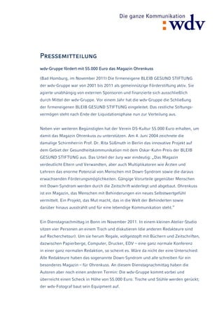 Pressemitteilung
wdv-Gruppe fördert mit 55.000 Euro das Magazin Ohrenkuss

(Bad Homburg, im November 2011) Die firmeneigene BLEIB GESUND STIFTUNG
der wdv-Gruppe war von 2001 bis 2011 als gemeinnützige Förderstiftung aktiv. Sie
agierte unabhängig von externen Sponsoren und finanzierte sich ausschließlich
durch Mittel der wdv-Gruppe. Vor einem Jahr hat die wdv-Gruppe die Schließung
der firmeneigenen BLEIB GESUND STIFTUNG eingeleitet. Das restliche Stiftungs-
vermögen steht nach Ende der Liquidationsphase nun zur Verteilung aus.


Neben vier weiteren Begünstigten hat der Verein DS-Kultur 55.000 Euro erhalten, um
damit das Magazin Ohrenkuss zu unterstützen. Am 4. Juni 2004 zeichnete die
damalige Schirmherrin Prof. Dr. Rita Süßmuth in Berlin das innovative Projekt auf
dem Gebiet der Gesundheitskommunikation mit dem Oskar-Kuhn-Preis der BLEIB
GESUND STIFTUNG aus. Das Urteil der Jury war eindeutig: „Das Magazin
verdeutlicht Eltern und Verwandten, aber auch Multiplikatoren wie Ärzten und
Lehrern das enorme Potenzial von Menschen mit Down-Syndrom sowie die daraus
erwachsenden Förderungsmöglichkeiten. Gängige Vorurteile gegenüber Menschen
mit Down-Syndrom werden durch die Zeitschrift widerlegt und abgebaut. Ohrenkuss
ist ein Magazin, das Menschen mit Behinderungen ein neues Selbstwertgefühl
vermittelt. Ein Projekt, das Mut macht, das in die Welt der Behinderten sowie
darüber hinaus ausstrahlt und für eine lebendige Kommunikation steht.“


Ein Dienstagnachmittag in Bonn im November 2011. In einem kleinen Atelier-Studio
sitzen vier Personen an einem Tisch und diskutieren (die anderen Redakteure sind
auf Recherchetour). Um sie herum Regale, vollgestopft mit Büchern und Zeitschriften,
dazwischen Papierberge, Computer, Drucker, EDV – eine ganz normale Konferenz
in einer ganz normalen Redaktion, so scheint es. Wäre da nicht der eine Unterschied:
Alle Redakteure haben das sogenannte Down-Syndrom und alle schreiben für ein
besonderes Magazin – für Ohrenkuss. An diesem Dienstagnachmittag haben die
Autoren aber noch einen anderen Termin: Die wdv-Gruppe kommt vorbei und
überreicht einen Scheck in Höhe von 55.000 Euro. Tische und Stühle werden gerückt;
der wdv-Fotograf baut sein Equipment auf.
 