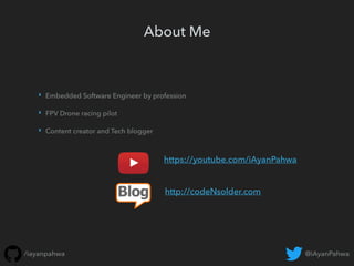 @iAyanPahwa/iayanpahwa
About Me
‣ Embedded Software Engineer by profession
‣ FPV Drone racing pilot
‣ Content creator and Tech blogger
https://youtube.com/iAyanPahwa
http://codeNsolder.com
 