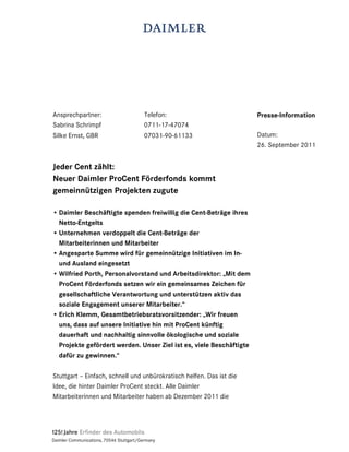 Ansprechpartner:                          Telefon:                    Presse-Information
Sabrina Schrimpf                          0711-17-47074
Silke Ernst, GBR                          07031-90-61133              Datum:
                                                                      26. September 2011


Jeder Cent zählt:
Neuer Daimler ProCent Förderfonds kommt
gemeinnützigen Projekten zugute

• Daimler Beschäftigte spenden freiwillig die Cent-Beträge ihres
  Netto-Entgelts
• Unternehmen verdoppelt die Cent-Beträge der
  Mitarbeiterinnen und Mitarbeiter
• Angesparte Summe wird für gemeinnützige Initiativen im In-
  und Ausland eingesetzt
• Wilfried Porth, Personalvorstand und Arbeitsdirektor: „Mit dem
  ProCent Förderfonds setzen wir ein gemeinsames Zeichen für
  gesellschaftliche Verantwortung und unterstützen aktiv das
  soziale Engagement unserer Mitarbeiter.“
• Erich Klemm, Gesamtbetriebsratsvorsitzender: „Wir freuen
  uns, dass auf unsere Initiative hin mit ProCent künftig
  dauerhaft und nachhaltig sinnvolle ökologische und soziale
  Projekte gefördert werden. Unser Ziel ist es, viele Beschäftigte
  dafür zu gewinnen.“

Stuttgart – Einfach, schnell und unbürokratisch helfen. Das ist die
Idee, die hinter Daimler ProCent steckt. Alle Daimler
Mitarbeiterinnen und Mitarbeiter haben ab Dezember 2011 die




Daimler Communications, 70546 Stuttgart/Germany
 