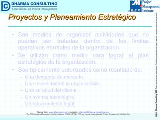 Proyectos y Planeamiento Estratégico Son medios de organizar actividades que no pueden ser tratadas dentro de los límites operativos normales de la organización. Se utilizan como medio para lograr el plan estratégico de la organización. Son típicamente autorizados como resultado de: Una demanda de mercado. Una necesidad de la organización. Una solicitud del cliente. Un avance tecnológico. Un requerimiento legal. 