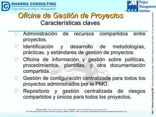 Administración de recursos compartidos entre proyectos. Identificación y desarrollo de metodologías, prácticas, y estándares de gestión de proyectos. Oficina de información y gestión sobre políticas, procedimientos, plantillas, y otra documentación compartida. Gestión de configuración centralizada para todos los proyectos administrados por la PMO. Repositorio y gestión centralizada de riesgos compartidos y únicos para todos los proyectos. Oficina de Gestión de Proyectos Características claves 
