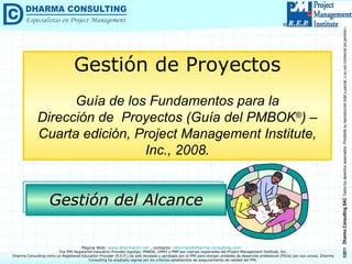 Gestión del Alcance Gestión de Proyectos Guía de los Fundamentos para la Dirección de  Proyectos (Guía del PMBOK ® ) –  Cuarta edición, Project Management Institute, Inc., 2008. Dharma Consulting como un Registered Education Provider (R.E.P.) ha sido revisada y aprobada por el PMI para otorgar unidades de desarrollo profesional (PDUs) por sus cursos. Dharma Consulting ha aceptado regirse por los criterios establecidos de aseguramiento de calidad del PMI. 