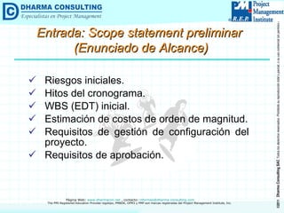 Riesgos iniciales. Hitos del cronograma. WBS (EDT) inicial. Estimación de costos de orden de magnitud. Requisitos de gestión de configuración del proyecto. Requisitos de aprobación. Entrada: Scope statement preliminar  (Enunciado de Alcance) 