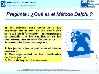 Pregunta : ¿Qué es el Método Delphi ? Es un método para consultar a los expertos, en el cual se les envía una solicitud de información, las respuestas se compilan, y los resultados se les devuelven para su revisión posterior. Este método tiene tres reglas : 1. No juntar a los expertos en el mismo ambiente. 2. Mantenga anónimas las identidades de los expertos. 3. Trate de lograr el consenso. 