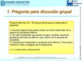 1. Pregunta para discusión grupal Proyecto Mariner VI .- El alcance del proyecto comprende lo siguiente: 1. Una nave espacial que pueda colocar un robot explorador en la superficie del planeta Marte. 2. Un robot explorador que pueda recoger y analizar muestras geológicas del suelo de Marte y que cuente con 2 semanas de autonomía. 3. Sistemas de transmisión y recepción entre Marte y Tierra para transferir data e imágenes de la exploración. =====> ¿Correcto o Incorrecto? 