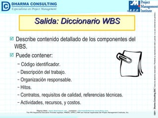 Salida: Diccionario WBS Describe contenido detallado de los componentes del WBS. Puede contener: Código identificador. Descripción del trabajo. Organización responsable. Hitos. Contratos, requisitos de calidad, referencias técnicas. Actividades, recursos, y costos. 