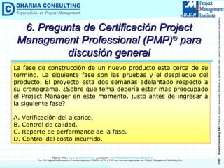 6. Pregunta de Certificación Project Management Professional (PMP) ®  para discusión general La fase de construcción de un nuevo producto esta cerca de su termino. La siguiente fase son las pruebas y el despliegue del producto. El proyecto esta dos semanas adelantado respecto a su cronograma. ¿Sobre que tema debería estar mas preocupado el Project Manager en este momento, justo antes de ingresar a la siguiente fase? A. Verificación del alcance. B. Control de calidad. C. Reporte de performance de la fase. D. Control del costo incurrido. 