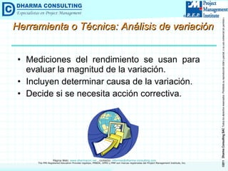 Herramienta o Técnica: Análisis de variación Mediciones del rendimiento se usan para evaluar la magnitud de la variación. Incluyen determinar causa de la variación. Decide si se necesita acción correctiva. 