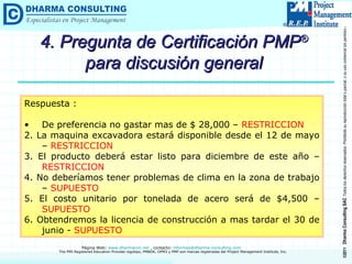 Respuesta : De preferencia no gastar mas de $ 28,000 –  RESTRICCION 2. La maquina excavadora estará disponible desde el 12 de mayo –  RESTRICCION 3. El producto deberá estar listo para diciembre de este año –  RESTRICCION 4. No deberíamos tener problemas de clima en la zona de trabajo –  SUPUESTO 5. El costo unitario por tonelada de acero será de $4,500 –  SUPUESTO 6. Obtendremos la licencia de construcción a mas tardar el 30 de junio -  SUPUESTO 4. Pregunta de Certificación PMP ®  para discusión general 
