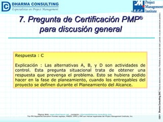 7. Pregunta de Certificación PMP ®  para discusión general Respuesta : C Explicación : Las alternativas A, B, y D son actividades de control. Esta pregunta situacional trata de obtener una respuesta que prevenga el problema. Esto se hubiera podido hacer en la fase de planeamiento, cuando los entregables del proyecto se definen durante el Planeamiento del Alcance. 