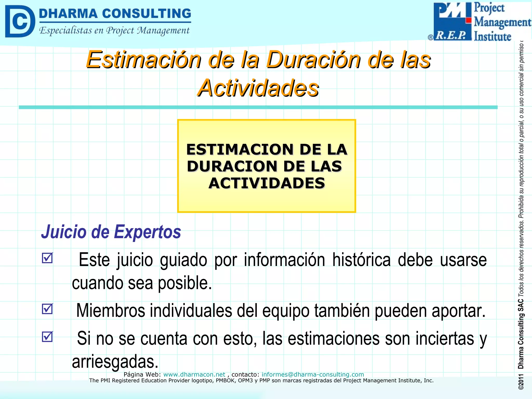 Juicio de Expertos Este juicio guiado por información histórica debe usarse cuando sea posible. Miembros individuales del equipo también pueden aportar. Si no se cuenta con esto, las estimaciones son inciertas y arriesgadas. ESTIMACION DE LA DURACION DE LAS  ACTIVIDADES Estimación de la Duración de las Actividades 