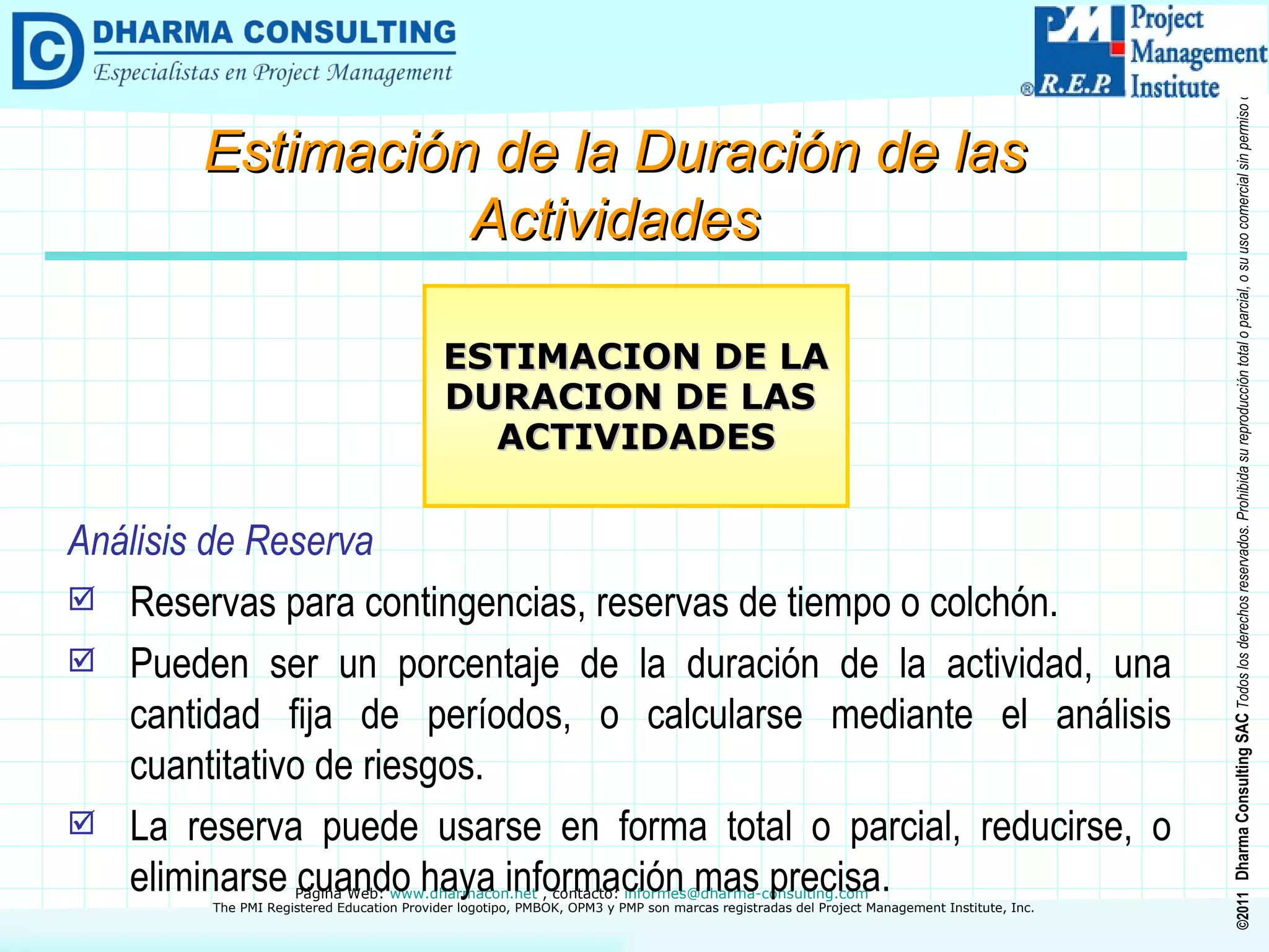 Análisis de Reserva Reservas para contingencias, reservas de tiempo o colchón. Pueden ser un porcentaje de la duración de la actividad, una cantidad fija de períodos, o calcularse mediante el análisis cuantitativo de riesgos. La reserva puede usarse en forma total o parcial, reducirse, o eliminarse cuando haya información mas precisa. ESTIMACION DE LA DURACION DE LAS  ACTIVIDADES Estimación de la Duración de las Actividades 