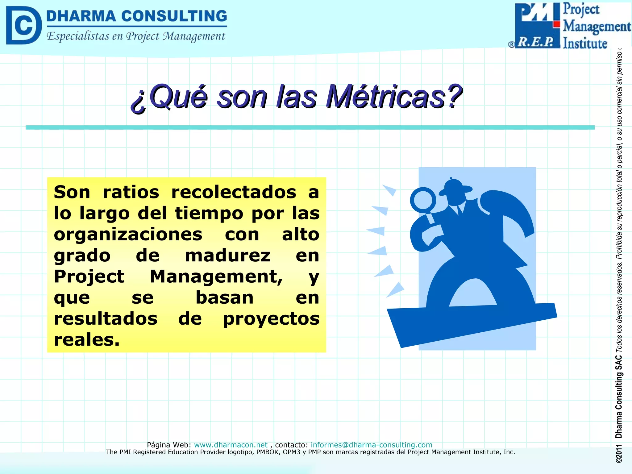 ¿Qué son las Métricas? Son ratios recolectados a lo largo del tiempo por las organizaciones con alto grado de madurez en Project Management, y que se basan en resultados de proyectos reales. 