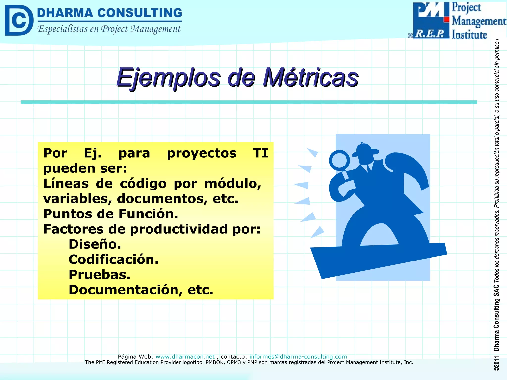 Ejemplos de Métricas Por Ej. para proyectos TI pueden ser: Líneas de código por módulo,  variables, documentos, etc. Puntos de Función. Factores de productividad por: Diseño. Codificación. Pruebas. Documentación, etc. 