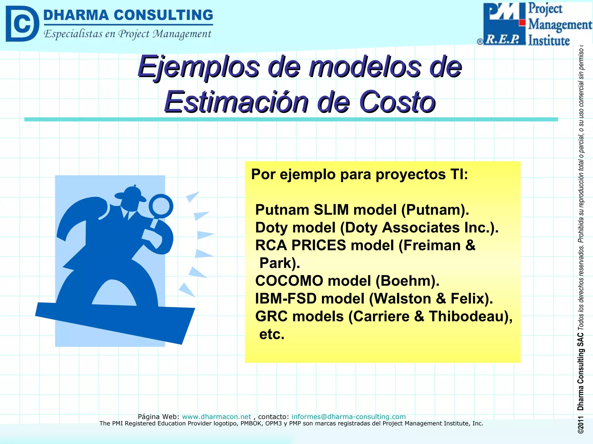Ejemplos de modelos de Estimación de Costo Por ejemplo para proyectos TI: Putnam SLIM model (Putnam). Doty model (Doty Associates Inc.). RCA PRICES model (Freiman &  Park). COCOMO model (Boehm). IBM-FSD model (Walston & Felix). GRC models (Carriere & Thibodeau),  etc. 