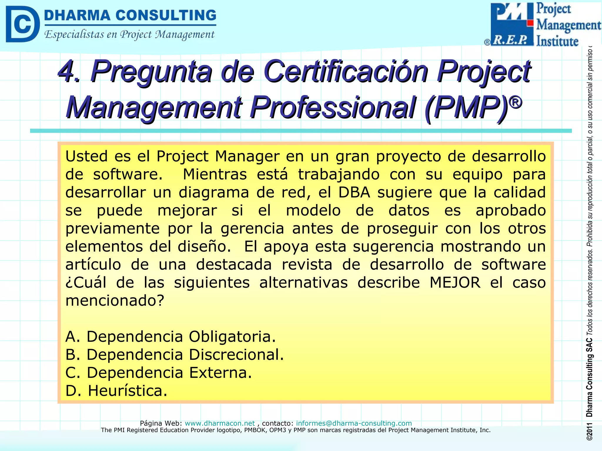 4. Pregunta de Certificación Project Management Professional (PMP) ® Usted es el Project Manager en un gran proyecto de desarrollo de software.  Mientras está trabajando con su equipo para desarrollar un diagrama de red, el DBA sugiere que la calidad se puede mejorar si el modelo de datos es aprobado previamente por la gerencia antes de proseguir con los otros elementos del diseño.  El apoya esta sugerencia mostrando un artículo de una destacada revista de desarrollo de software ¿Cuál de las siguientes alternativas describe MEJOR el caso mencionado? A. Dependencia Obligatoria. B. Dependencia Discrecional. C. Dependencia Externa. D. Heurística. 