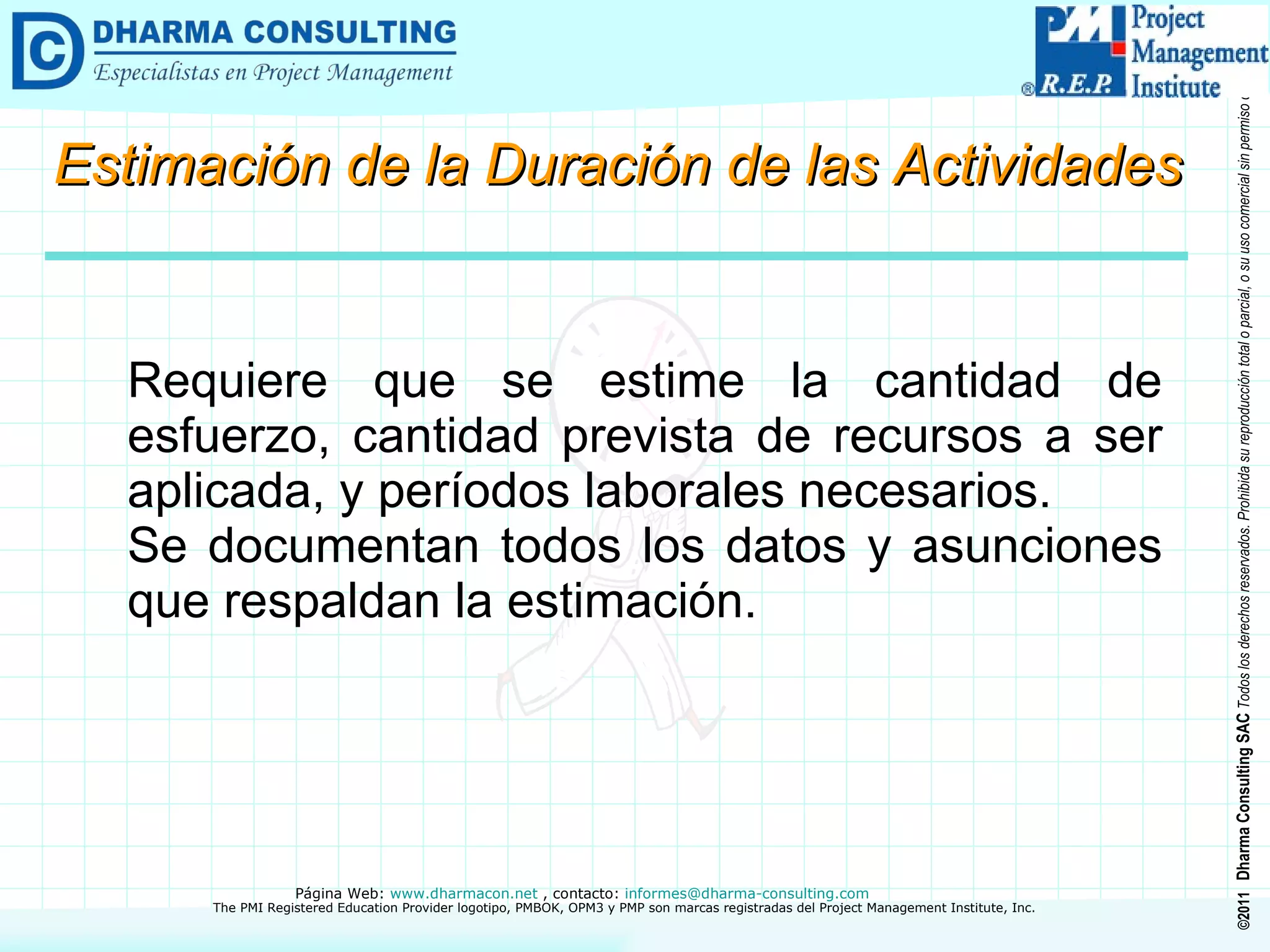 Requiere que se estime la cantidad de esfuerzo, cantidad prevista de recursos a ser aplicada, y períodos laborales necesarios. Se documentan todos los datos y asunciones que respaldan la estimación. Estimación de la Duración de las Actividades 