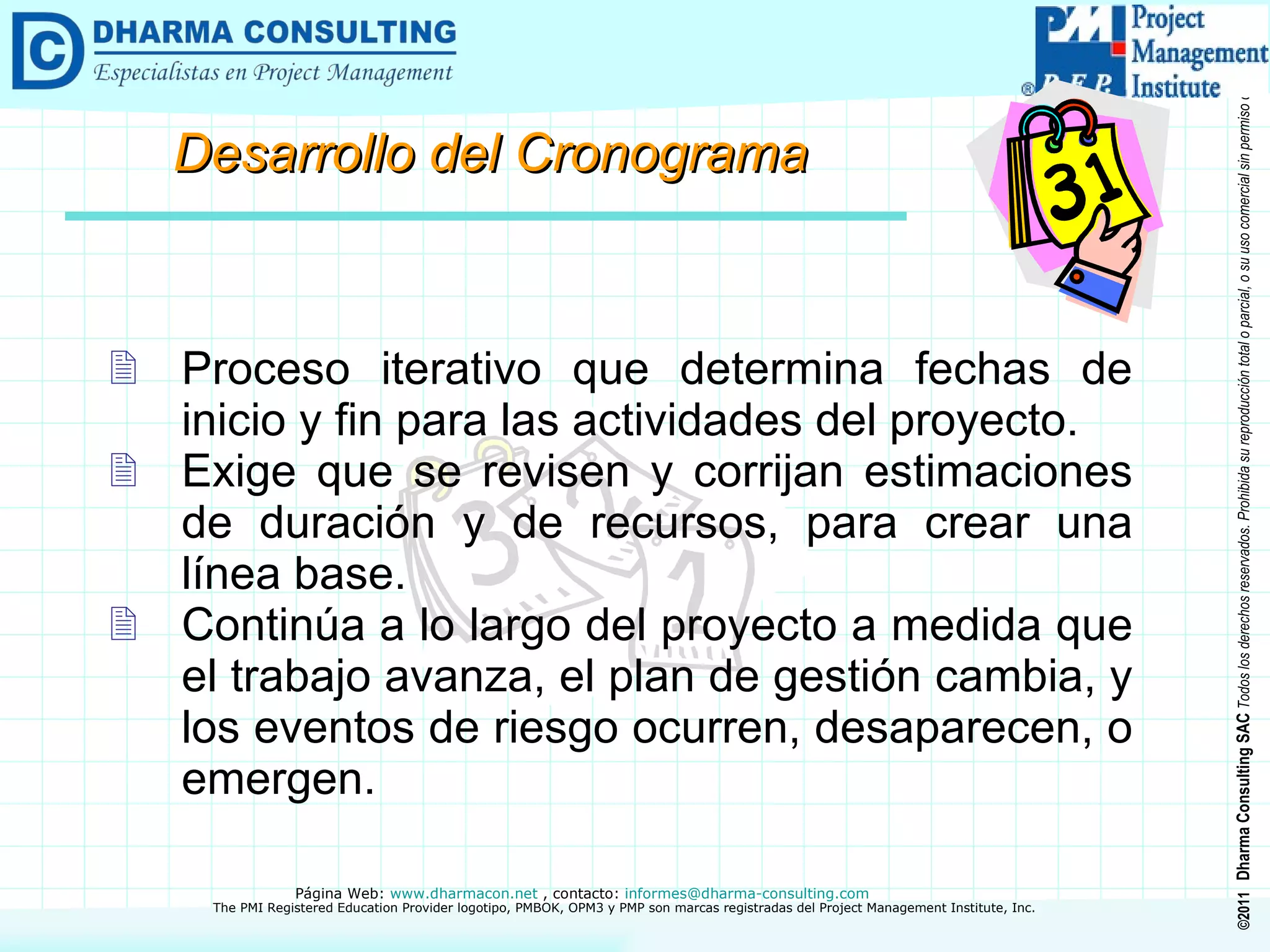 Desarrollo del Cronograma Proceso iterativo que determina fechas de inicio y fin para las actividades del proyecto. Exige que se revisen y corrijan estimaciones de duración y de recursos, para crear una línea base. Continúa a lo largo del proyecto a medida que el trabajo avanza, el plan de gestión cambia, y los eventos de riesgo ocurren, desaparecen, o emergen. 