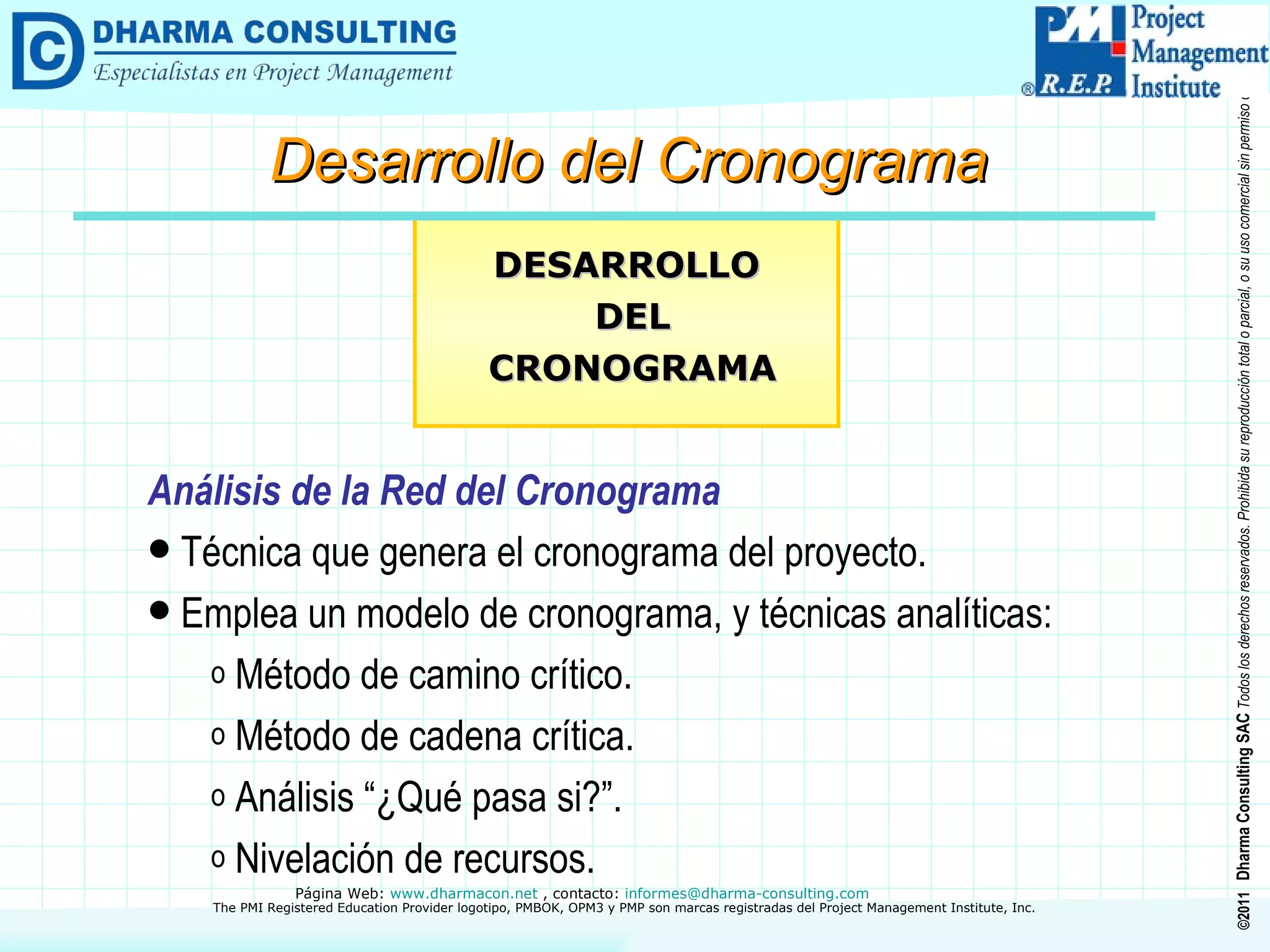 Análisis de la Red del Cronograma Técnica que genera el cronograma del proyecto. Emplea un modelo de cronograma, y técnicas analíticas: Método de camino crítico. Método de cadena crítica. Análisis “¿Qué pasa si?”. Nivelación de recursos. DESARROLLO DEL CRONOGRAMA Desarrollo del Cronograma 