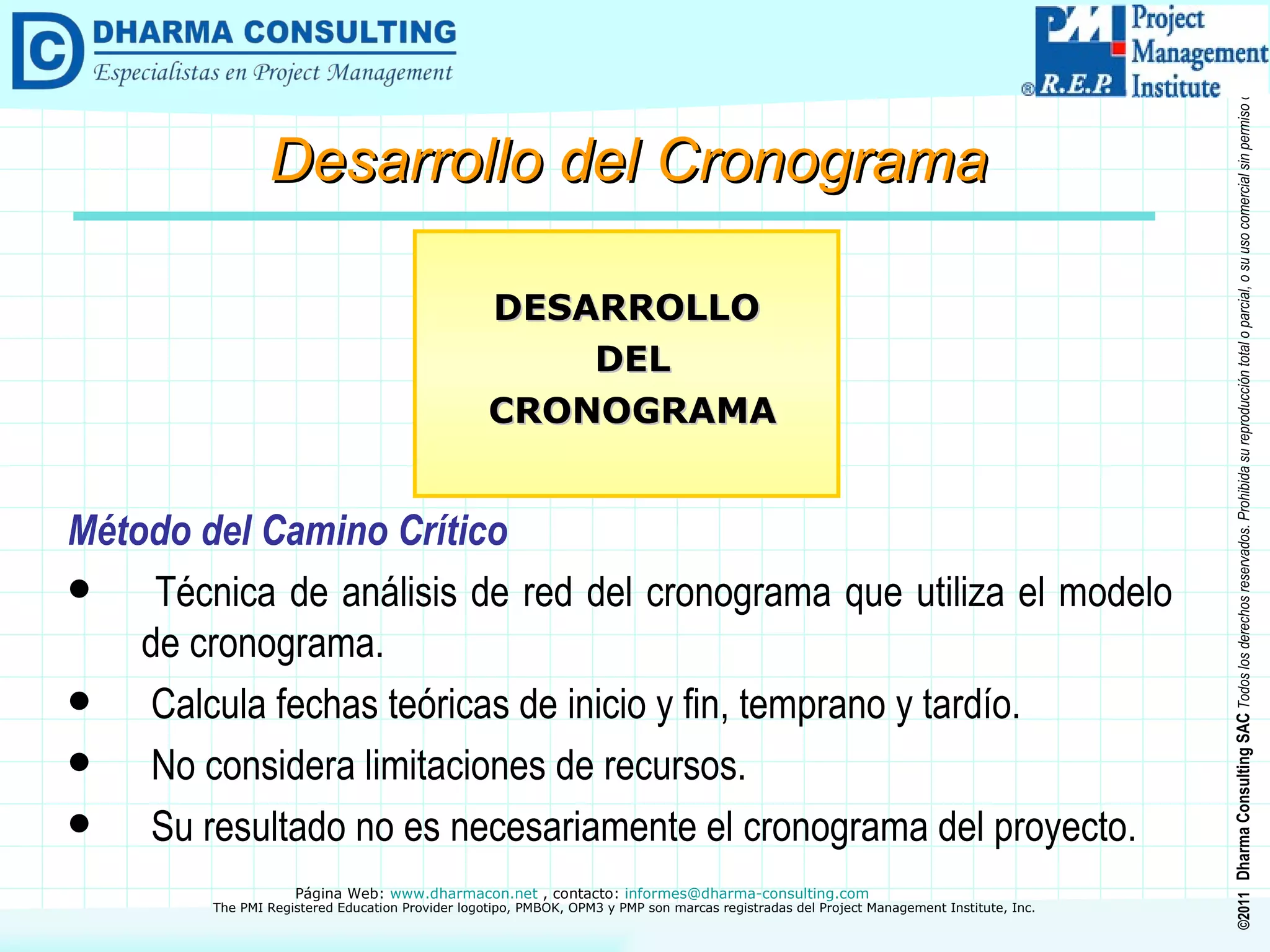 Método del Camino Crítico Técnica de análisis de red del cronograma que utiliza el modelo de cronograma. Calcula fechas teóricas de inicio y fin, temprano y tardío. No considera limitaciones de recursos. Su resultado no es necesariamente el cronograma del proyecto. DESARROLLO DEL CRONOGRAMA Desarrollo del Cronograma 