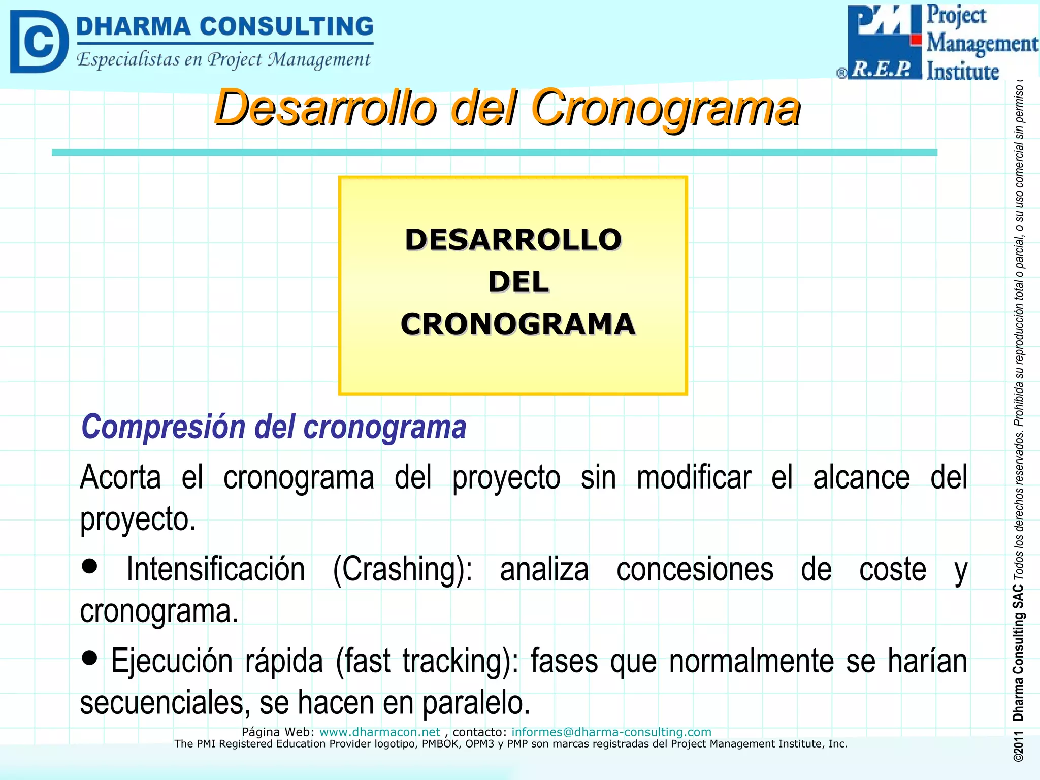 Compresión del cronograma Acorta el cronograma del proyecto sin modificar el alcance del proyecto. Intensificación (Crashing): analiza concesiones de coste y cronograma. Ejecución rápida (fast tracking): fases que normalmente se harían secuenciales, se hacen en paralelo. DESARROLLO DEL CRONOGRAMA Desarrollo del Cronograma 