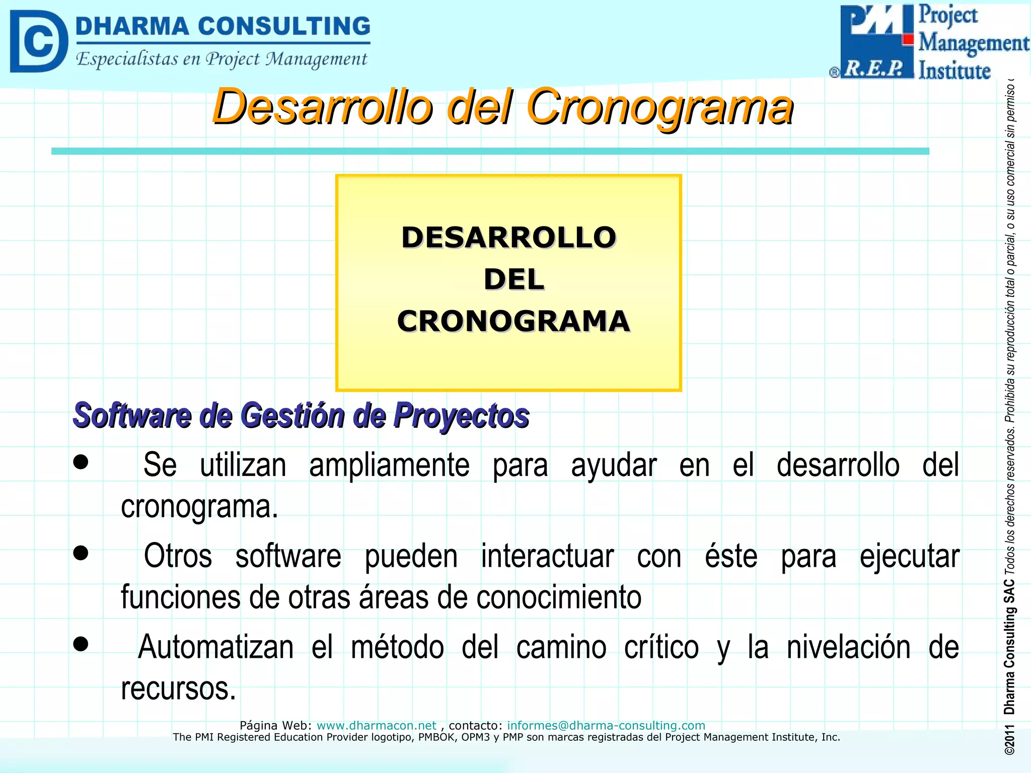 Software de Gestión de Proyectos Se utilizan ampliamente para ayudar en el desarrollo del cronograma. Otros software pueden interactuar con éste para ejecutar funciones de otras áreas de conocimiento Automatizan el método del camino crítico y la nivelación de recursos. DESARROLLO DEL CRONOGRAMA Desarrollo del Cronograma 