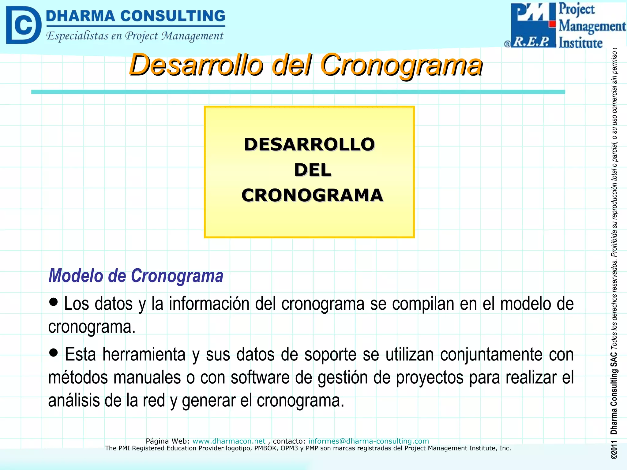 Modelo de Cronograma Los datos y la información del cronograma se compilan en el modelo de cronograma. Esta herramienta y sus datos de soporte se utilizan conjuntamente con métodos manuales o con software de gestión de proyectos para realizar el análisis de la red y generar el cronograma. DESARROLLO DEL CRONOGRAMA Desarrollo del Cronograma 