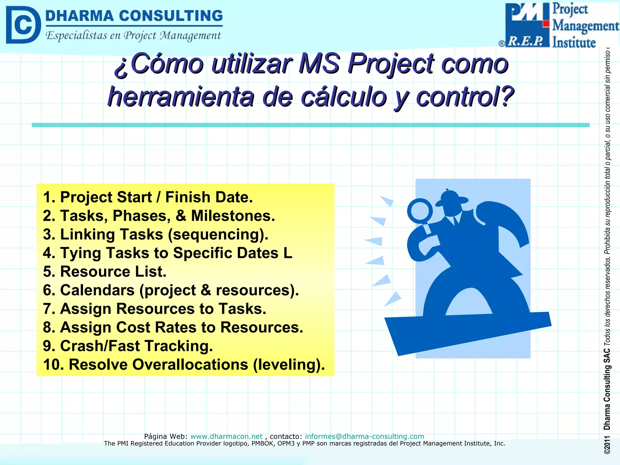 ¿Cómo utilizar MS Project como herramienta de cálculo y control? 1. Project Start / Finish Date. 2. Tasks, Phases, & Milestones. 3. Linking Tasks (sequencing). 4. Tying Tasks to Specific Dates L 5. Resource List. 6. Calendars (project & resources). 7. Assign Resources to Tasks. 8. Assign Cost Rates to Resources. 9. Crash/Fast Tracking. 10. Resolve Overallocations (leveling). 