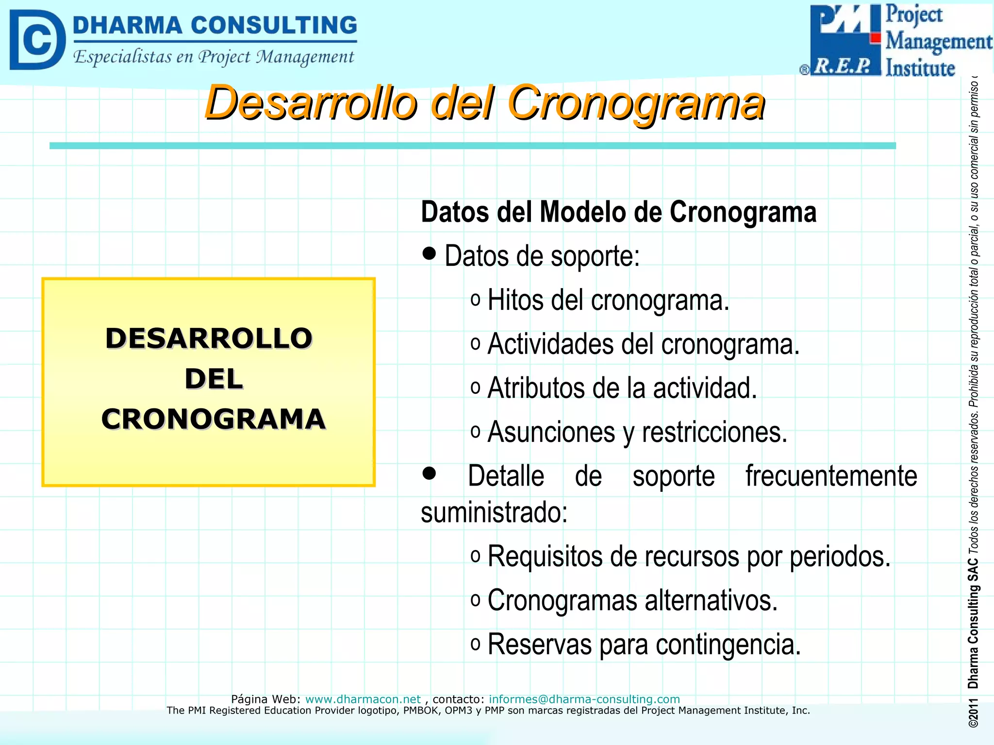 Datos del Modelo de Cronograma Datos de soporte: Hitos del cronograma. Actividades del cronograma. Atributos de la actividad. Asunciones y restricciones. Detalle de soporte frecuentemente suministrado: Requisitos de recursos por periodos. Cronogramas alternativos. Reservas para contingencia. DESARROLLO DEL CRONOGRAMA Desarrollo del Cronograma 