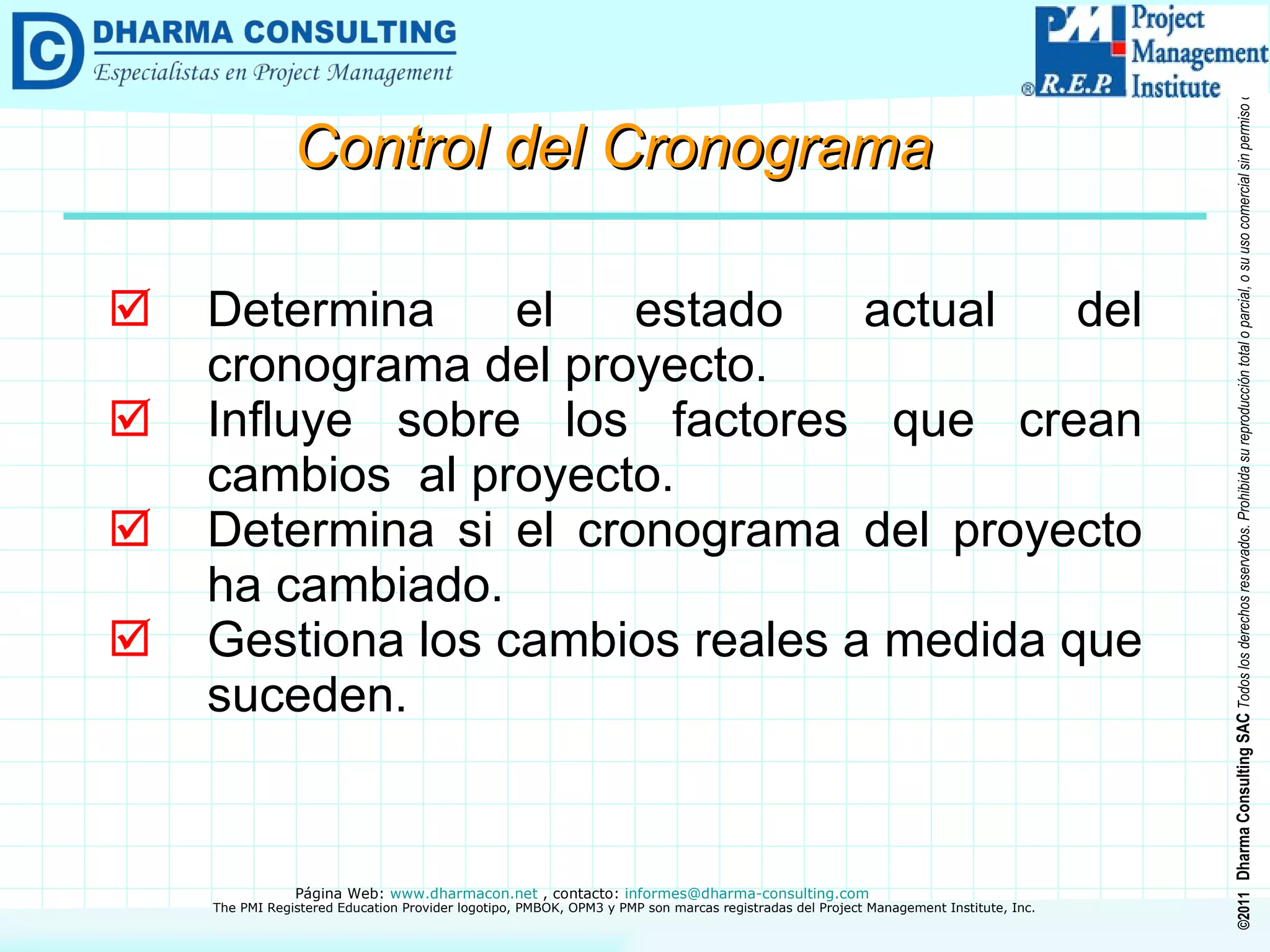 Control del Cronograma Determina el estado actual del cronograma del proyecto. Influye sobre los factores que crean cambios  al proyecto. Determina si el cronograma del proyecto ha cambiado. Gestiona los cambios reales a medida que suceden. 