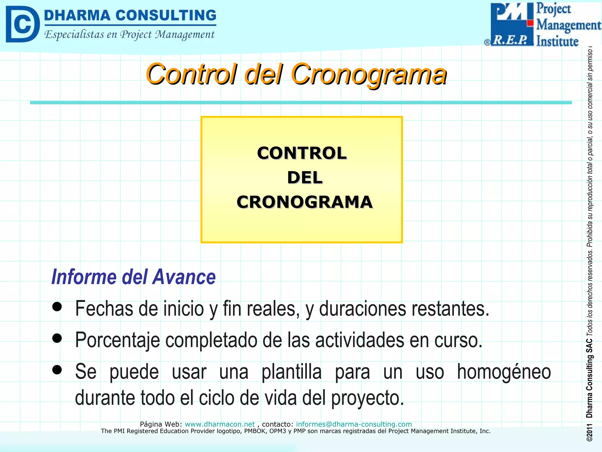 Informe del Avance Fechas de inicio y fin reales, y duraciones restantes. Porcentaje completado de las actividades en curso. Se puede usar una plantilla para un uso homogéneo durante todo el ciclo de vida del proyecto. CONTROL DEL CRONOGRAMA Control del Cronograma 