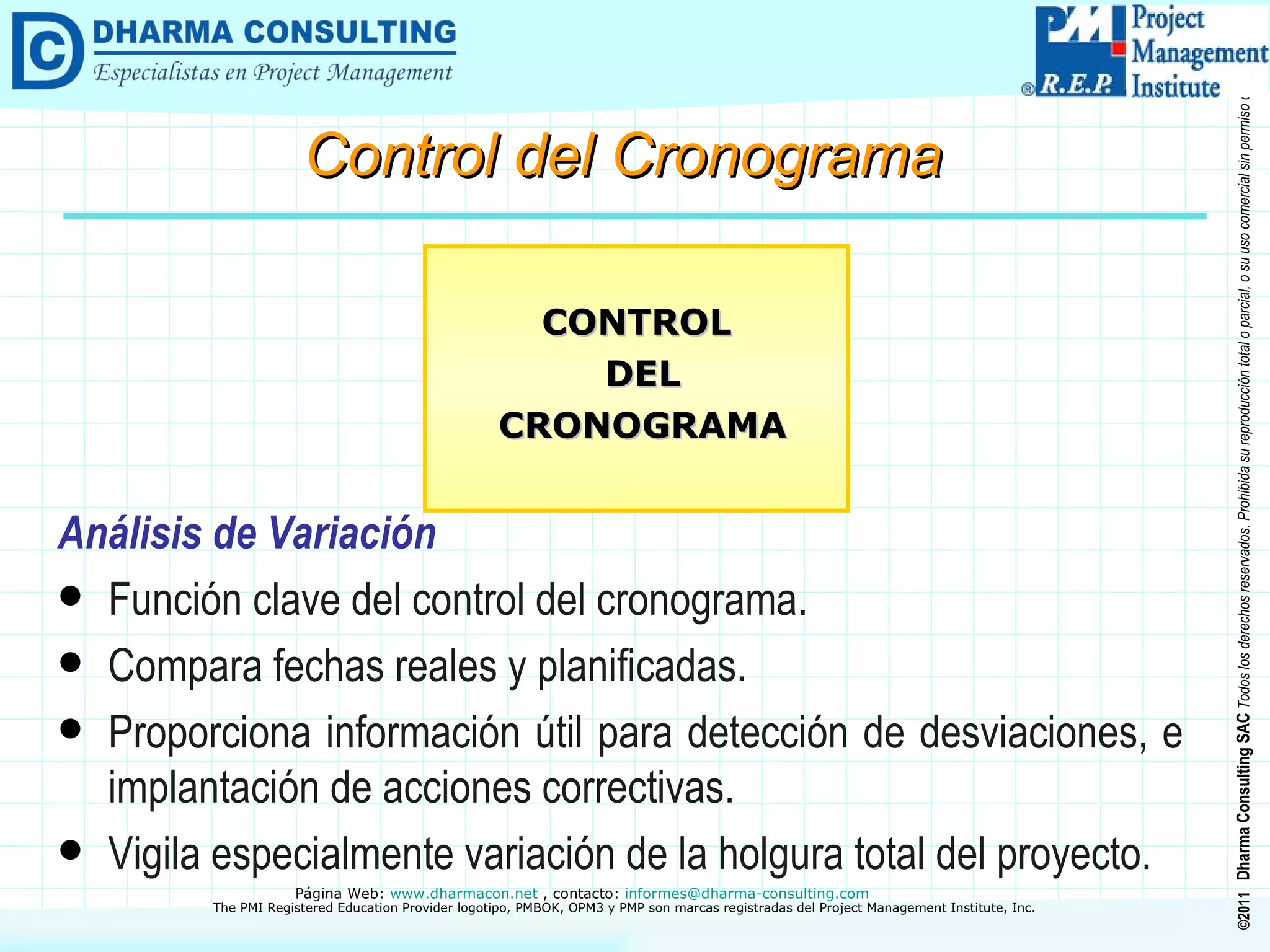 Análisis de Variación Función clave del control del cronograma. Compara fechas reales y planificadas. Proporciona información útil para detección de desviaciones, e implantación de acciones correctivas. Vigila especialmente variación de la holgura total del proyecto. CONTROL DEL CRONOGRAMA Control del Cronograma 