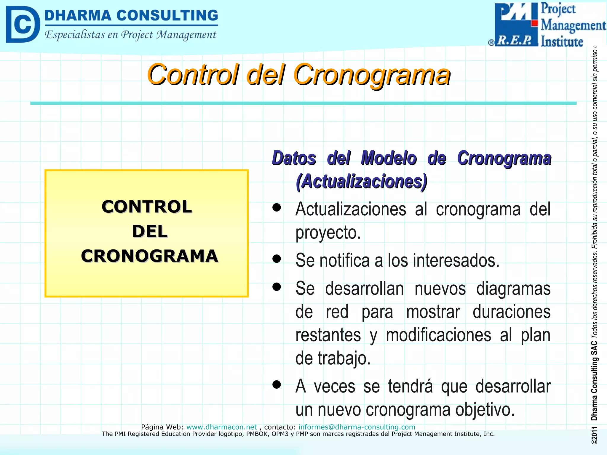 Datos del Modelo de Cronograma (Actualizaciones) Actualizaciones al cronograma del proyecto. Se notifica a los interesados. Se desarrollan nuevos diagramas de red para mostrar duraciones restantes y modificaciones al plan de trabajo. A veces se tendrá que desarrollar un nuevo cronograma objetivo. CONTROL DEL CRONOGRAMA Control del Cronograma 