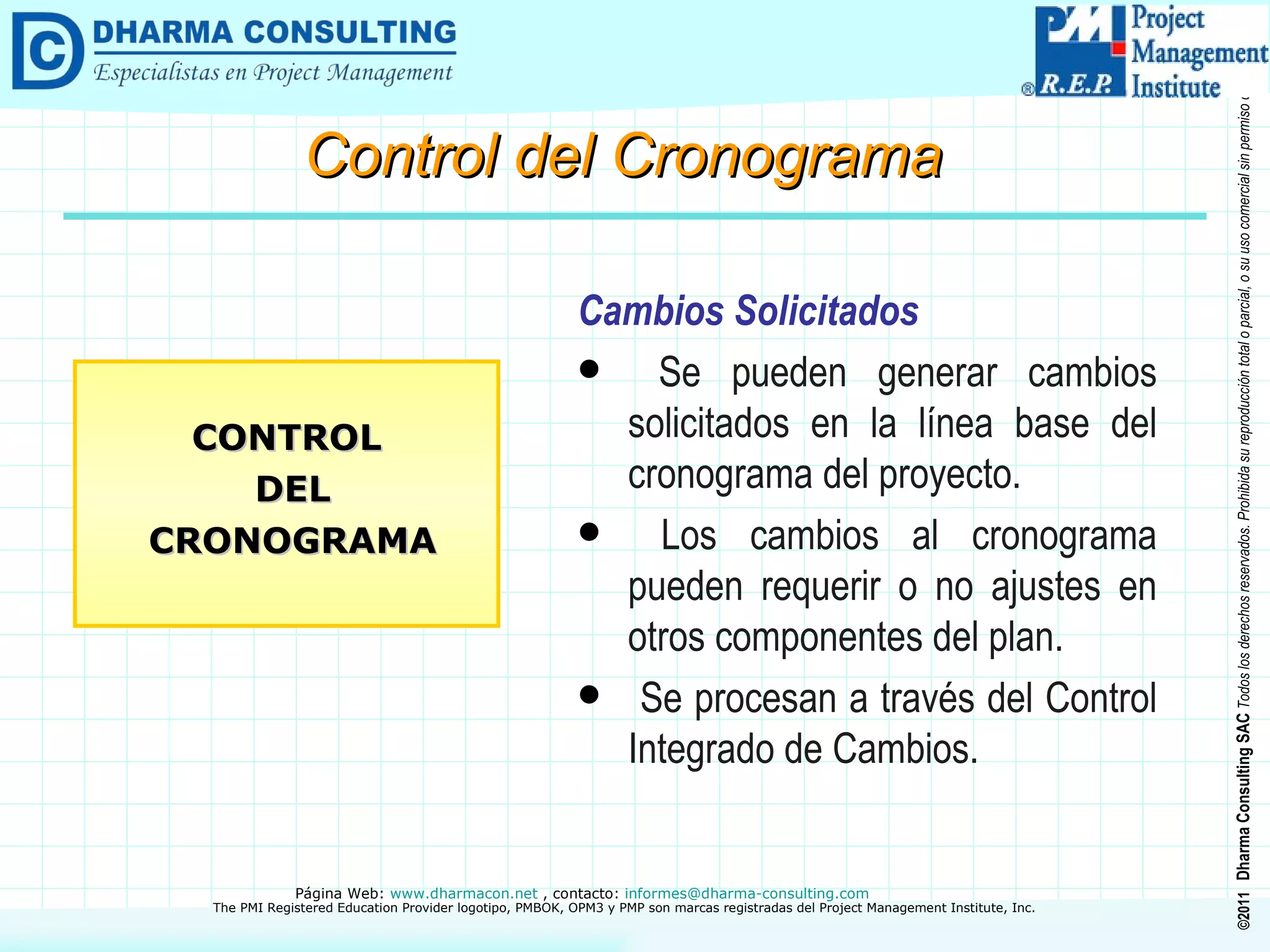 Cambios Solicitados Se pueden generar cambios solicitados en la línea base del cronograma del proyecto. Los cambios al cronograma pueden requerir o no ajustes en otros componentes del plan. Se procesan a través del Control Integrado de Cambios. CONTROL DEL CRONOGRAMA Control del Cronograma 
