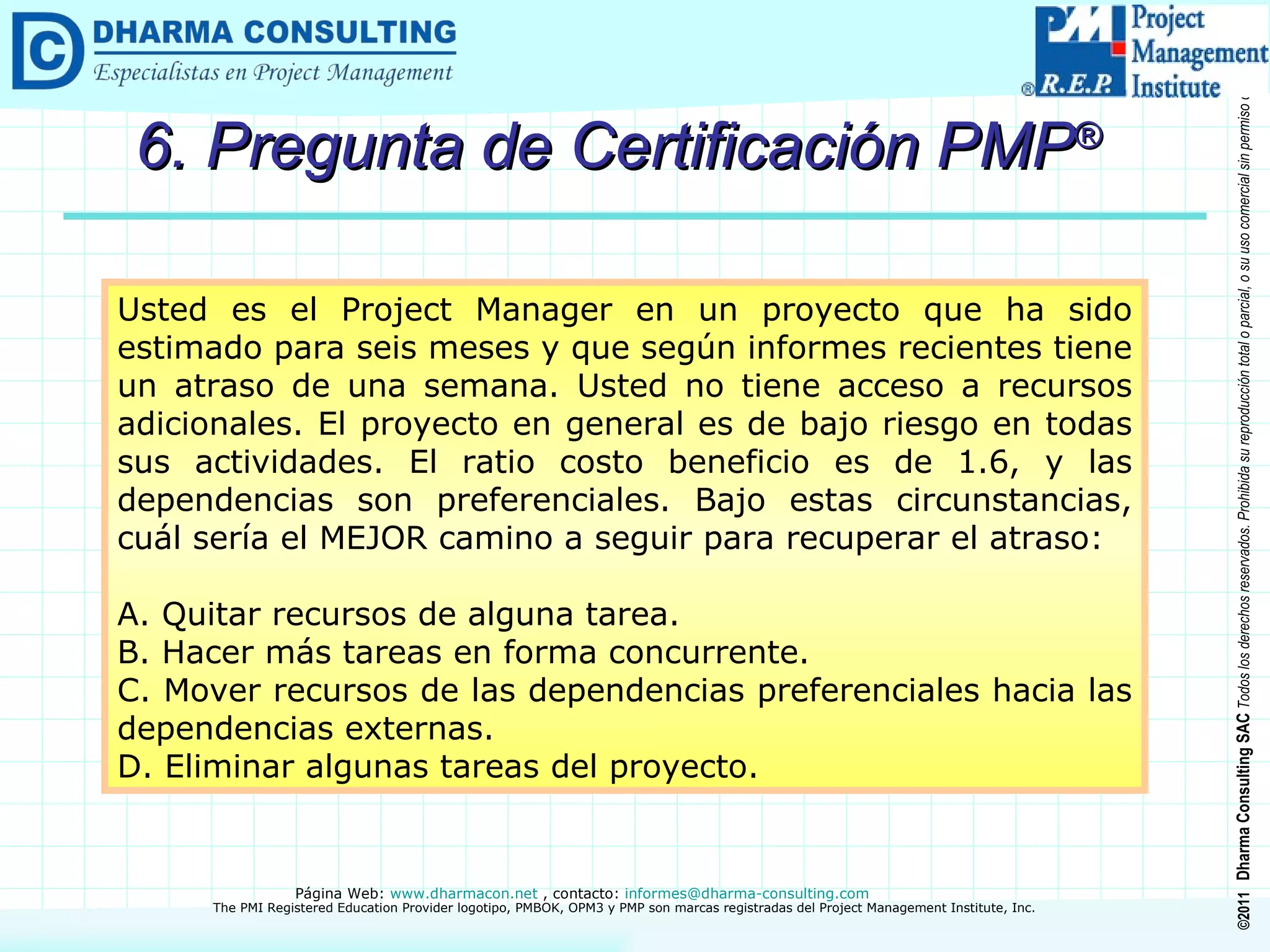 6. Pregunta de Certificación PMP ® Usted es el Project Manager en un proyecto que ha sido estimado para seis meses y que según informes recientes tiene un atraso de una semana. Usted no tiene acceso a recursos adicionales. El proyecto en general es de bajo riesgo en todas sus actividades. El ratio costo beneficio es de 1.6, y las dependencias son preferenciales. Bajo estas circunstancias, cuál sería el MEJOR camino a seguir para recuperar el atraso: A. Quitar recursos de alguna tarea. B. Hacer más tareas en forma concurrente. C. Mover recursos de las dependencias preferenciales hacia las dependencias externas. D. Eliminar algunas tareas del proyecto. 