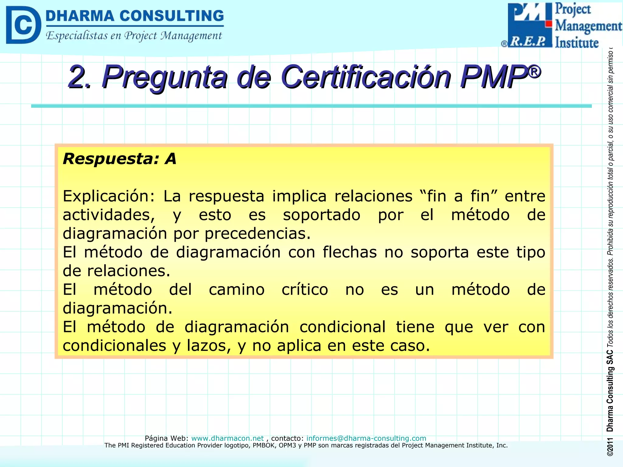 2. Pregunta de Certificación PMP ® Respuesta: A Explicación: La respuesta implica relaciones “fin a fin” entre actividades, y esto es soportado por el método de diagramación por precedencias. El método de diagramación con flechas no soporta este tipo de relaciones. El método del camino crítico no es un método de diagramación. El método de diagramación condicional tiene que ver con condicionales y lazos, y no aplica en este caso. 