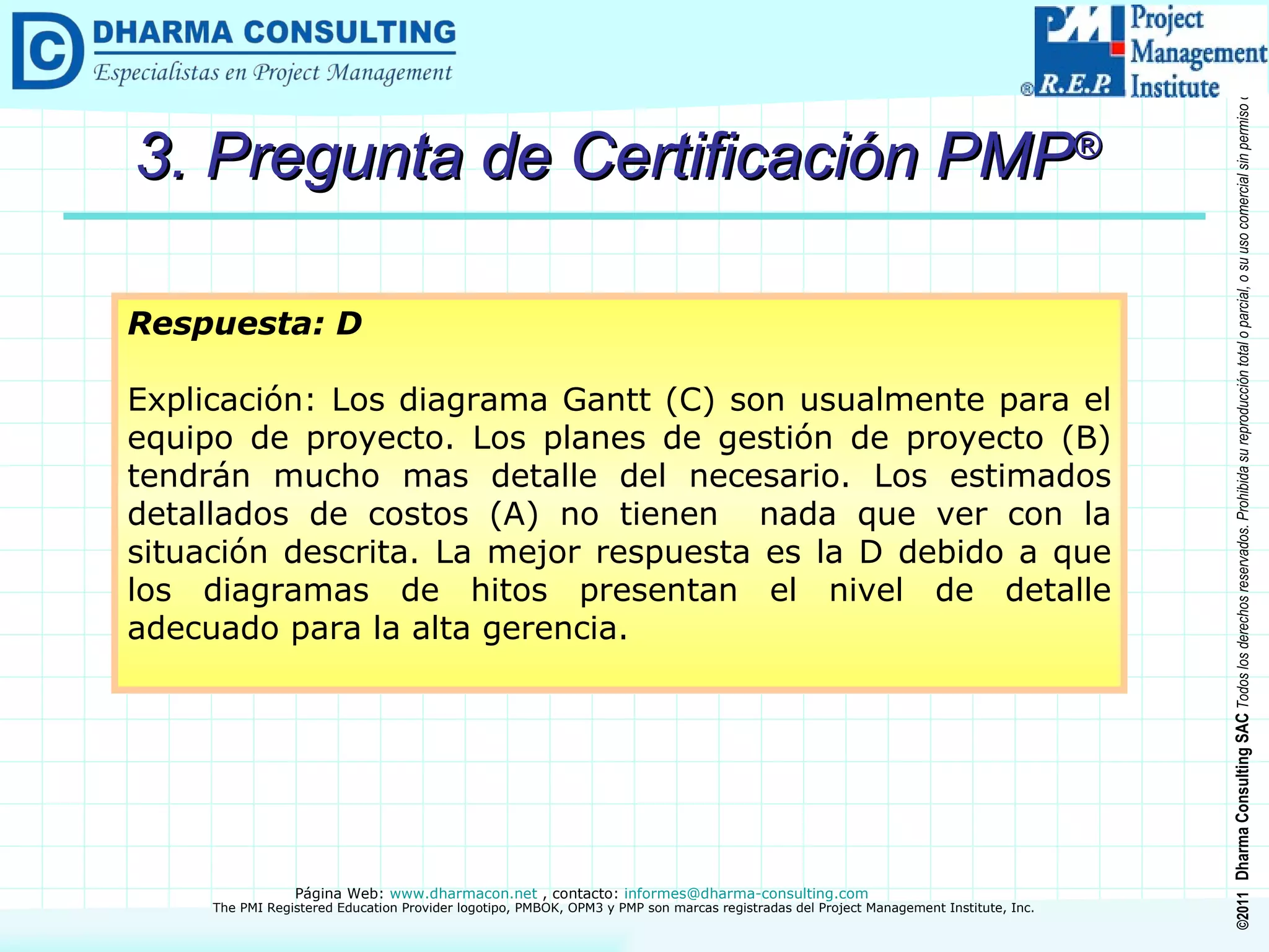 3. Pregunta de Certificación PMP ® Respuesta: D Explicación: Los diagrama Gantt (C) son usualmente para el equipo de proyecto. Los planes de gestión de proyecto (B) tendrán mucho mas detalle del necesario. Los estimados detallados de costos (A) no tienen  nada que ver con la situación descrita. La mejor respuesta es la D debido a que los diagramas de hitos presentan el nivel de detalle adecuado para la alta gerencia. 