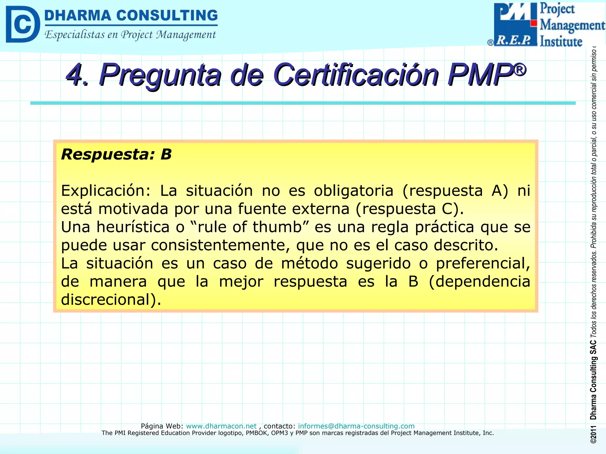 4. Pregunta de Certificación PMP ® Respuesta: B Explicación: La situación no es obligatoria (respuesta A) ni está motivada por una fuente externa (respuesta C). Una heurística o “rule of thumb” es una regla práctica que se puede usar consistentemente, que no es el caso descrito. La situación es un caso de método sugerido o preferencial, de manera que la mejor respuesta es la B (dependencia discrecional). 