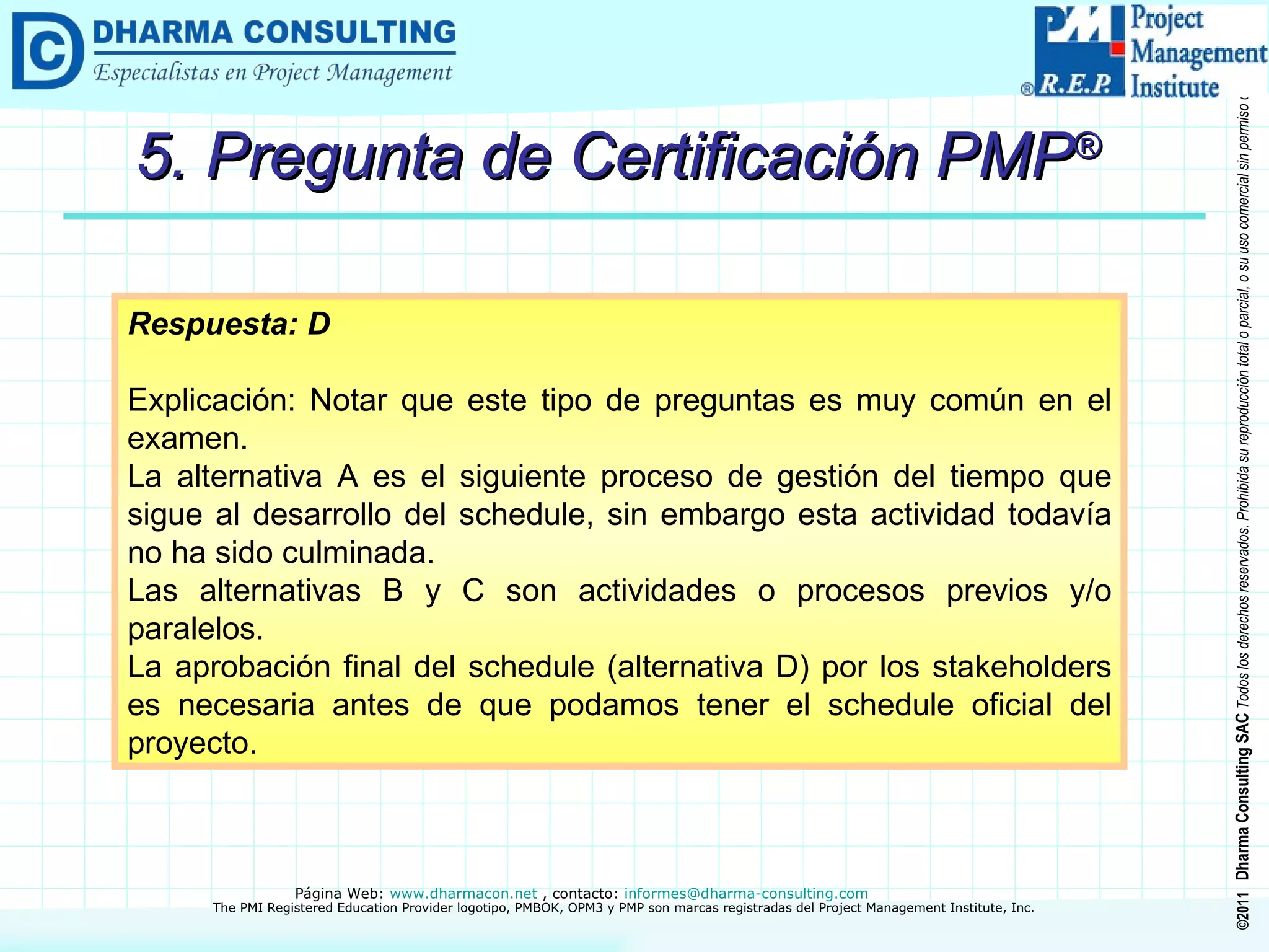 5. Pregunta de Certificación PMP ® Respuesta: D Explicación: Notar que este tipo de preguntas es muy común en el examen.  La alternativa A es el siguiente proceso de gestión del tiempo que sigue al desarrollo del schedule, sin embargo esta actividad todavía no ha sido culminada.  Las alternativas B y C son actividades o procesos previos y/o paralelos. La aprobación final del schedule (alternativa D) por los stakeholders es necesaria antes de que podamos tener el schedule oficial del proyecto. 
