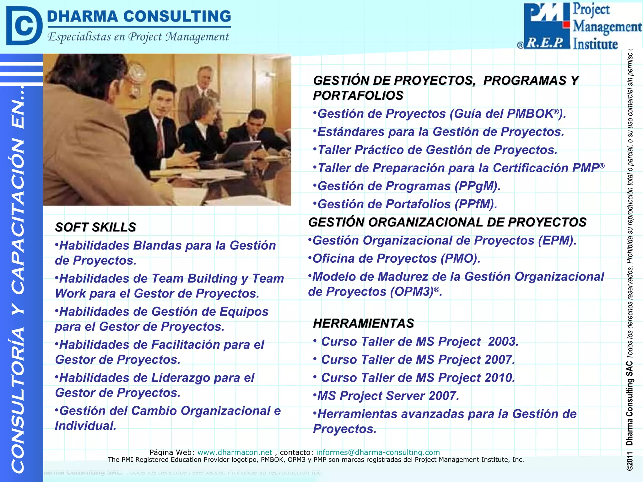 GESTIÓN DE PROYECTOS,  PROGRAMAS Y PORTAFOLIOS Gestión de Proyectos (Guía del PMBOK ® ). Estándares para la Gestión de Proyectos. Taller Práctico de Gestión de Proyectos. Taller de Preparación para la Certificación PMP ® Gestión de Programas (PPgM). Gestión de Portafolios (PPfM). CONSULTORÍA  Y  CAPACITACIÓN  EN… GESTIÓN ORGANIZACIONAL DE PROYECTOS Gestión Organizacional de Proyectos (EPM). Oficina de Proyectos (PMO). Modelo de Madurez de la Gestión Organizacional de Proyectos (OPM3) ® . SOFT SKILLS Habilidades Blandas para la Gestión de Proyectos. Habilidades de Team Building y Team Work para el Gestor de Proyectos. Habilidades de Gestión de Equipos para el Gestor de Proyectos. Habilidades de Facilitación para el Gestor de Proyectos. Habilidades de Liderazgo para el Gestor de Proyectos. Gestión del Cambio Organizacional e Individual. HERRAMIENTAS Curso Taller de MS Project  2003. Curso Taller de MS Project 2007. Curso Taller de MS Project 2010. MS Project Server 2007. Herramientas avanzadas para la Gestión de Proyectos. 