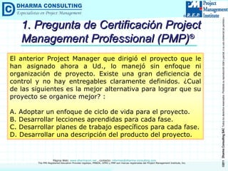 1. Pregunta de Certificación Project Management Professional (PMP) ® El anterior Project Manager que dirigió el proyecto que le han asignado ahora a Ud., lo manejó sin enfoque ni organización de proyecto. Existe una gran deficiencia de control y no hay entregables claramente definidos. ¿Cual de las siguientes es la mejor alternativa para lograr que su proyecto se organice mejor? : A. Adoptar un enfoque de ciclo de vida para el proyecto.  B. Desarrollar lecciones aprendidas para cada fase. C. Desarrollar planes de trabajo específicos para cada fase. D. Desarrollar una descripción del producto del proyecto. 