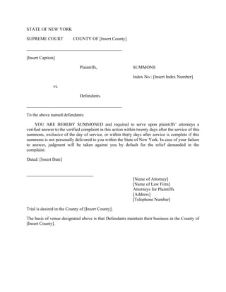 STATE OF NEW YORK
SUPREME COURT COUNTY OF [Insert County]
___________________________________________
[Insert Caption]
Plaintiffs, SUMMONS
Index No.: [Insert Index Number]
vs.
Defendants.
___________________________________________
To the above named defendants:
YOU ARE HEREBY SUMMONED and required to serve upon plaintiffs’ attorneys a
verified answer to the verified complaint in this action within twenty days after the service of this
summons, exclusive of the day of service, or within thirty days after service is complete if this
summons is not personally delivered to you within the State of New York. In case of your failure
to answer, judgment will be taken against you by default for the relief demanded in the
complaint.
Dated: [Insert Date]
______________________________
[Name of Attorney]
[Name of Law Firm]
Attorneys for Plaintiffs
[Address]
[Telephone Number]
Trial is desired in the County of [Insert County].
The basis of venue designated above is that Defendants maintain their business in the County of
[Insert County].
 