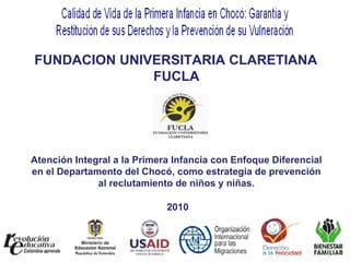 FUNDACION UNIVERSITARIA CLARETIANA  FUCLA Atención Integral a la Primera Infancia con Enfoque Diferencial en el Departamento del Chocó, como estrategia de prevención al reclutamiento de niños y niñas. 2010 