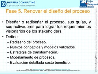 Fase 5. Renovar el diseño del proceso Diseñar o rediseñar el proceso, sus guías, y sus activadores para lograr los requerimientos visionarios de los stakeholders. Define: Rediseño del proceso. Nuevos conceptos y modelos validados. Estrategia de transformación. Modelamiento de procesos. Evaluación detallada costo beneficio . 