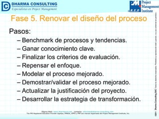 Pasos: Benchmark de procesos y tendencias. Ganar conocimiento clave. Finalizar los criterios de evaluación. Repensar el enfoque. Modelar el proceso mejorado. Demostrar/validar el proceso mejorado. Actualizar la justificación del proyecto. Desarrollar la estrategia de transformación. Fase 5. Renovar el diseño del proceso 