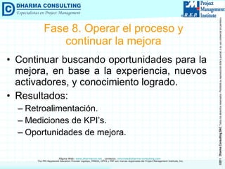 Fase 8. Operar el proceso y continuar la mejora Continuar buscando oportunidades para la mejora, en base a la experiencia, nuevos activadores, y conocimiento logrado. Resultados: Retroalimentación. Mediciones de KPI’s. Oportunidades de mejora. 